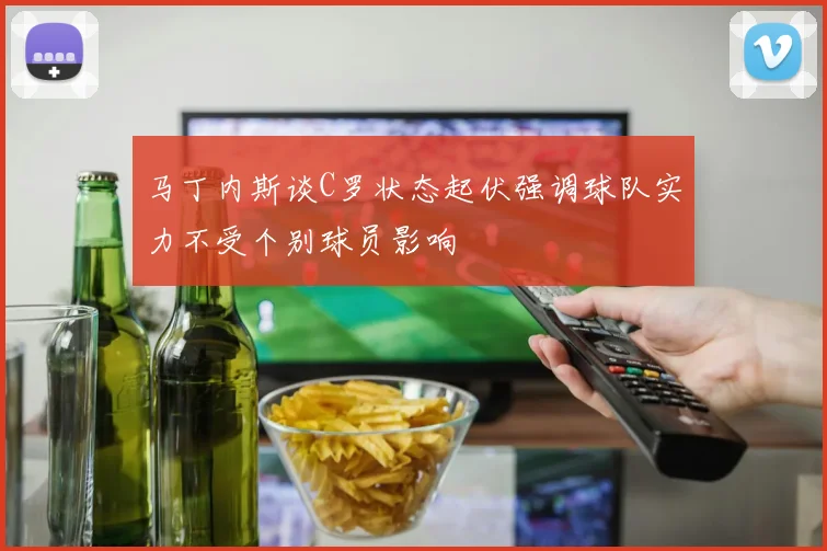 马丁内斯谈C罗状态起伏强调球队实力不受个别球员影响