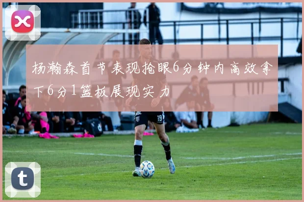 杨瀚森首节表现抢眼6分钟内高效拿下6分1篮板展现实力