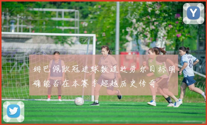 姆巴佩欧冠进球数追赶劳尔目标明确能否在本赛季超越历史传奇