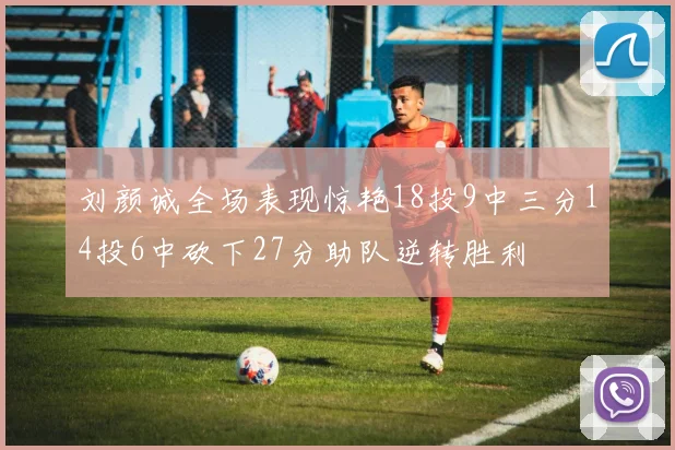 刘颜诚全场表现惊艳18投9中三分14投6中砍下27分助队逆转胜利